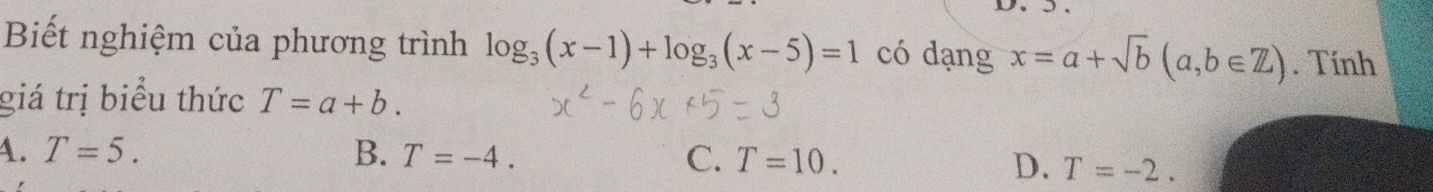 D、 5 、
Biết nghiệm của phương trình log _3(x-1)+log _3(x-5)=1 có dạng x=a+sqrt(b)(a,b∈ Z). Tính
giá trị biểu thức T=a+b.
A. T=5. B. T=-4. C. T=10.
D. T=-2.