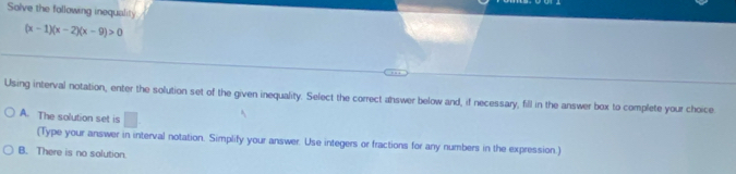 Solve the following inequality
(x-1)(x-2)(x-9)>0
Using interval notation, enter the solution set of the given inequality. Select the correct answer below and, if necessary, fill in the answer box to complete your choice
A. The solution set is □ 
(Type your answer in interval notation. Simplify your answer. Use integers or fractions for any numbers in the expression.)
B. There is no solution.