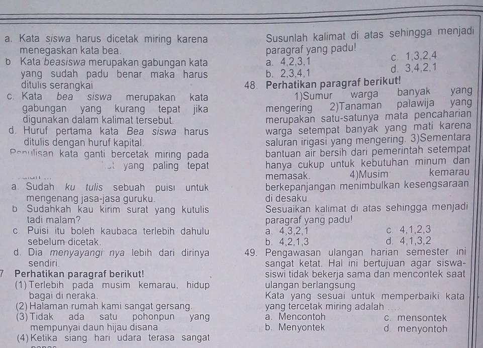 Kata siswa harus dicetak miring karena
Susunlah kalimat di atas sehingga menjadi
menegaskan kata bea. paragraf yang padu!
b Kata beasiswa merupakan gabungan kata a. 4,2,3,1 c. 1,3,2,4
yang sudah padu benar maka harus b. 2,3,4,1 d. 3,4,2,1
ditulis serangkai 48. Perhatikan paragraf berikut!
c. Kata bea siswa merupakan kata 1)Sumur warga banyak yang
gabungan yang kurang tepat jika mengering 2)Tanaman palawija yang
digunakan dalam kalimat tersebut.
merupakan satu-satunya mata pencaharian
d. Huruf pertama kata Bea siswa harus warga setempat banyak yang mati karena
ditulis dengan huruf kapital. saluran irigasi yang mengering. 3)Sementara
Penulisan kata ganti bercetak miring pada bantuan air bersih dari pemerintah setempat
st yang paling tepat hanya cukup untuk kebutuhan minum dan 
memasak. 4)Musim kemarau
a Sudah ku tulis sebuah puis untuk berkepanjangan menimbulkan kesengsaraan
mengenang jasa-jasa guruku. di desaku
b Sudahkah kau kirim surat yang kutulis Sesuaikan kalimat di atas sehingga menjadi
tadi malam? paragraf yang padu!
c Puisi itu boleh kaubaca terlebih dahulu a 4,3,2,1 c 4,1,2,3
sebelum dicetak. b. 4,2,1,3 d. 4,1,3,2
d. Dia menyayangi nya lebih dari dirinya 49. Pengawasan ulangan harian semester ini
sendiri. sangat ketat. Hal ini bertujuan agar siswa-
7 Perhatikan paragraf berikut! siswi tidak bekerja sama dan mencontek saat
(1) Terlebih pada musim kemarau, hidup ulangan berlangsung
bagai di neraka. Kata yang sesuai untuk memperbaiki kata
(2) Halaman rumah kami sangat gersang. yang tercetak miring adalah
(3) Tidak ada satu pohonpun yang a. Mencontoh c. mensontek
mempunyai daun hijau disana b.Menyontek d menyontoh
(4) Ketika siang hari udara terasa sangat