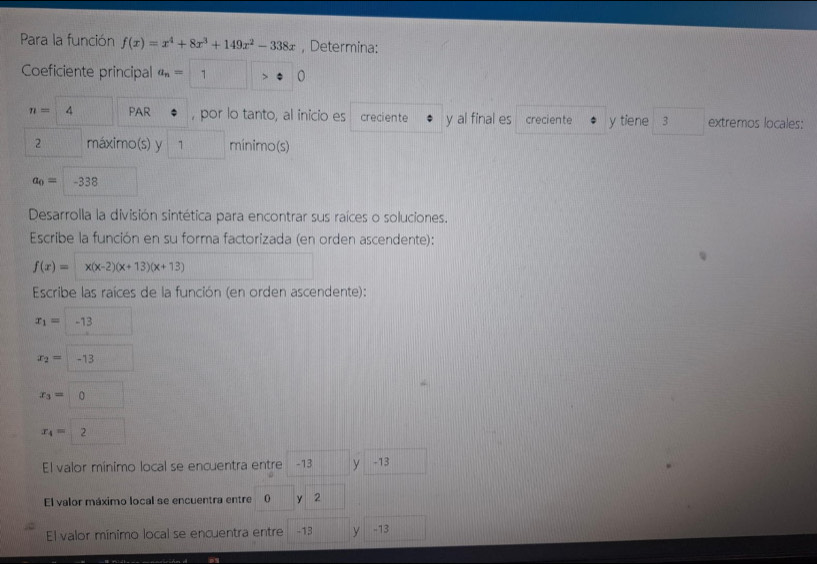 Para la función f(x)=x^4+8x^3+149x^2-338x , Determina: 
Coeficiente principal a_n= 1 >0
n=4 PAR , por lo tanto, al inicio es creciente y al final es creciente y tiene 3 extremos locales:
2 máximo(s) y 1 mínimo(s)
a_0= -338
Desarrolla la división sintética para encontrar sus raíces o soluciones. 
Escribe la función en su forma factorizada (en orden ascendente):
f(x)= x(x-2)(x+13)(x+13)
Escribe las raíces de la función (en orden ascendente):
x_1= -13
x_2=-13
x_3=0
x_4=2
El valor mínimo local se encuentra entre -13 yì -13
El valor máximo local se encuentra entre 0 y 2
El valor mínimo local se encuentra entre -13 y -13