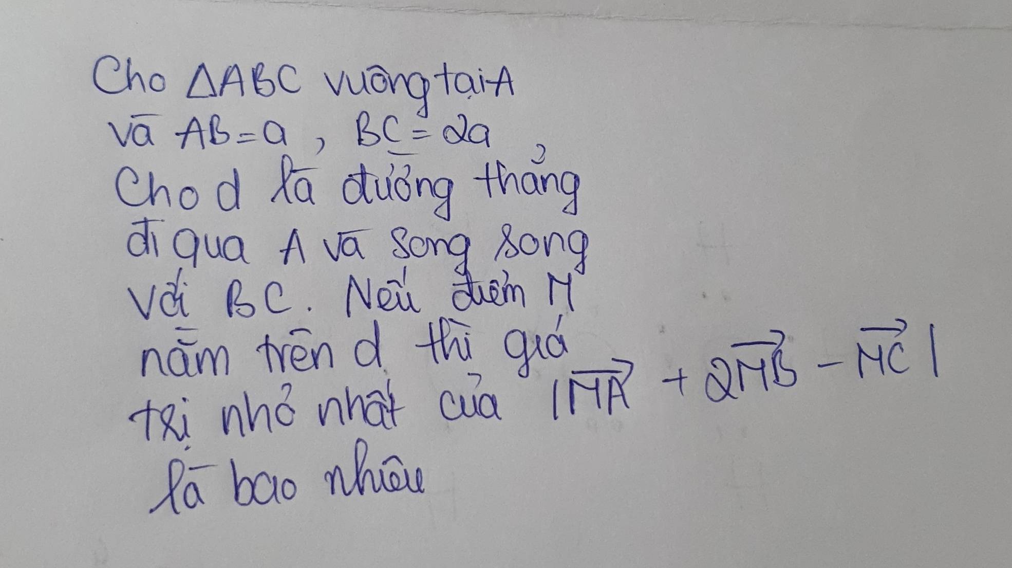 Cho △ ABC vuongtain 
va AB=a, BC=2a
chod Ra duōng Zhāng 
di qua A va Song 8ong 
vdi BC. Nei duam H 
nám tren d thi guó 
tRi nhǒ what cua
|vector MA+2vector MB-vector MC|
Pa bao nhe