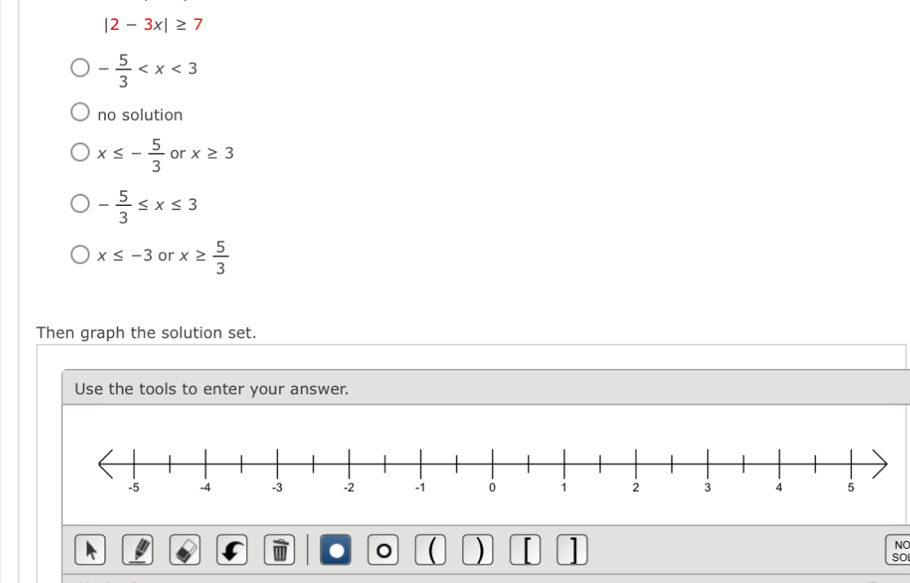 |2-3x|≥ 7
- 5/3 
no solution
x≤ - 5/3  or x≥ 3
- 5/3 ≤ x≤ 3
x≤ -3 or x≥  5/3 
Then graph the solution set. 
Use the tools to enter your answer. 
. ( ) 1 
NO 
so