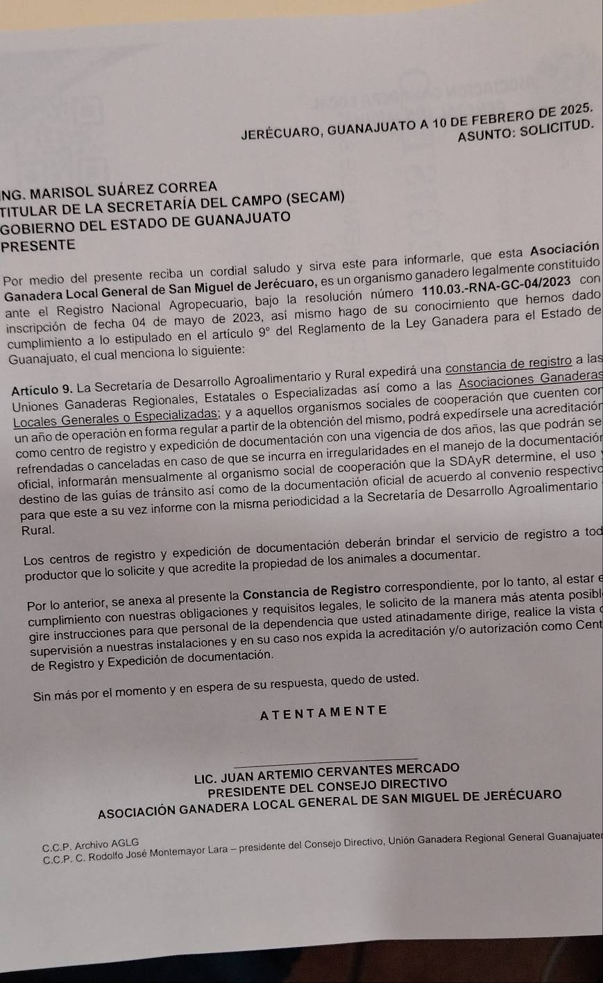 JERÉCUARO, GUANAJUATO A 10 DE FEBRERO DE 2025.
ASUNTO: SOLICITUD.
ING. MARISOL SUÁREZ CORREA
TITULAR DE La SEcretaría DEL CAMPo (SECAM)
GOBIERNO DEL ESTADO DE GUANAJUATO
PRESENTE
Por medio del presente reciba un cordial saludo y sirva este para informarle, que esta Asociación
Ganadera Local General de San Miguel de Jerécuaro, es un organismo ganadero legalmente constituído
ante el Registro Nacional Agropecuario, bajo la resolución número 110.03.-RNA-GC-04/2023 con
inscripción de fecha 04 de mayo de 2023, así mismo hago de su conocimiento que hemos dado
cumplimiento a lo estipulado en el artículo 9° del Reglamento de la Leó Ganadera para el Estado de
Guanajuato, el cual menciona lo siguiente:
Artículo 9. La Secretaría de Desarrollo Agroalimentario y Rural expedirá una constancia de registro a las
Uniones Ganaderas Regionales, Estatales o Especializadas así como a las Asociaciones Ganaderas
Locales Generales o Especializadas; y a aquellos organismos sociales de cooperación que cuenten con
un año de operación en forma regular a partir de la obtención del mismo, podrá expedírsele una acreditación
como centro de registro y expedición de documentación con una vigencia de dos años, las que podrán se
refrendadas o canceladas en caso de que se incurra en irregularidades en el manejo de la documentación
oficial, informarán mensualmente al organismo social de cooperación que la SDAyR determine, el uso
destino de las guías de tránsito así como de la documentación oficial de acuerdo al convenio respectivo
para que este a su vez informe con la misma periodicidad a la Secretaría de Desarrollo Agroalimentario
Rural.
Los centros de registro y expedición de documentación deberán brindar el servicio de registro a tod
productor que lo solicite y que acredite la propiedad de los animales a documentar.
Por lo anterior, se anexa al presente la Constancia de Registro correspondiente, por lo tanto, al estar e
cumplimiento con nuestras obligaciones y requisitos legales, le solicito de la manera más atenta posibl
gire instrucciones para que personal de la dependencia que usted atinadamente dirige, realice la vista d
supervisión a nuestras instalaciones y en su caso nos expida la acreditación y/o autorización como Cent
de Registro y Expedición de documentación.
Sin más por el momento y en espera de su respuesta, quedo de usted.
ATENTAMENTE
LIC. JUAN ARTEMIO CERVANTES MERCADO
PRESIDENTE DEL CONSEJO DIRECTIVO
ASOCIACIÓN GANADERA LOCAL GENERAL DE SAN MIGUEL DE JERÉCUARO
C.C.P. Archivo AGLG
C.C.P. C. Rodolfo José Montemayor Lara - presidente del Consejo Directivo, Unión Ganadera Regional General Guanajuater