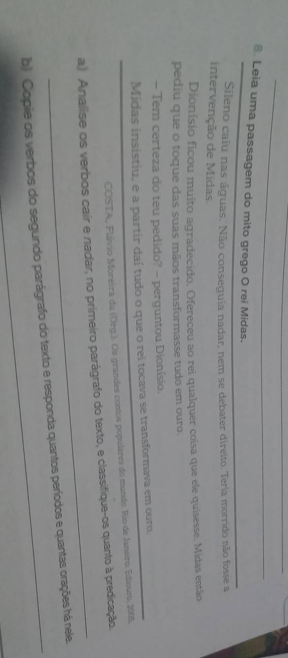 Leia uma passagem do mito grego O rei Midas. 
Sileno caíu nas águas. Não consequia nadar, nem se debater direito. Teria morrido não fosse a 
intervenção de Midas. 
Dionísio ficou muito agradecido. Ofereceu ao rei qualquer coisa que ele quisesse. Midas então 
pediu que o toque das suas mãos transformasse tudo em ouro. 
- Tem certeza do teu pedido? - perguntou Dionísio. 
Midas insistiu, e a partir daí tudo o que o rei tocava se transformava em ouro. 
COSTA, Flávio Moreira da (Org.). Os grandes contos populares do mundo. Rio de Janeiro. Ediouro, 2005. 
_ 
a) Analise os verbos cair e nadar, no primeiro parágrafo do texto, e classifique-os quanto à predicação. 
b) Copie os verbos do segundo parágrafo do texto e responda quantos períodos e quantas orações há nele.