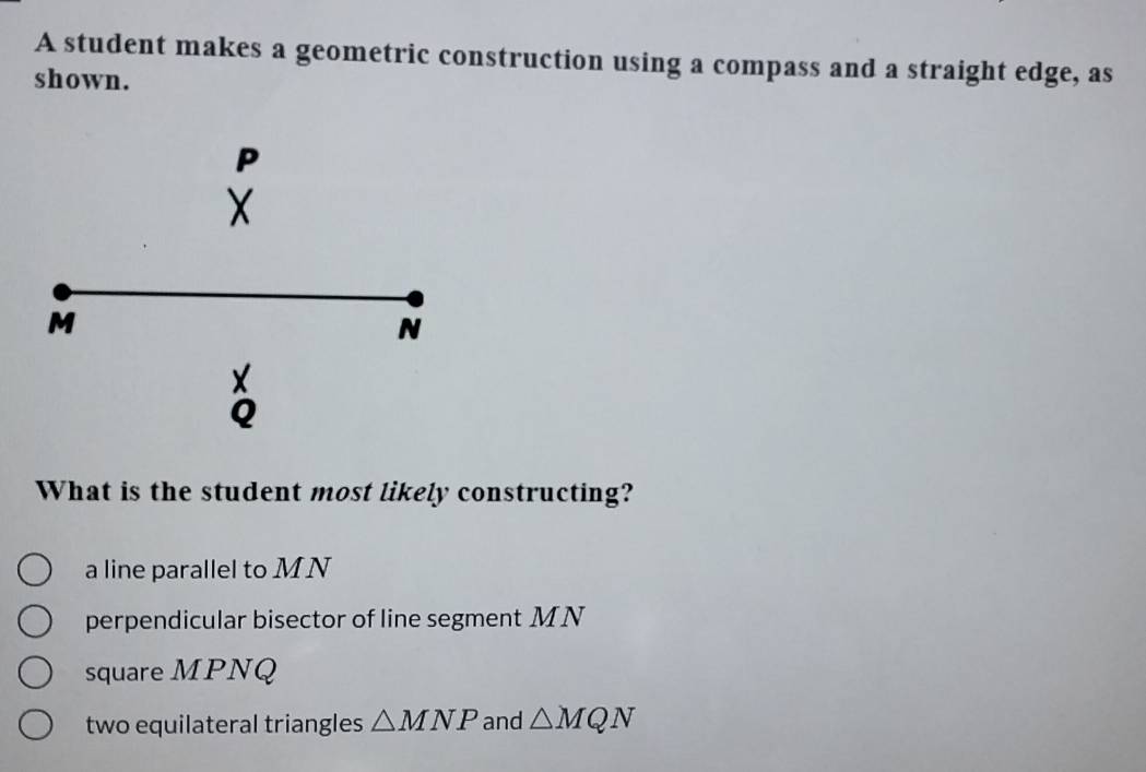 A student makes a geometric construction using a compass and a straight edge, as
shown.
P
X
M
N
X
Q
What is the student most likely constructing?
a line parallel to MN
perpendicular bisector of line segment M N
square MPNQ
two equilateral triangles △ MNP and △ MQN