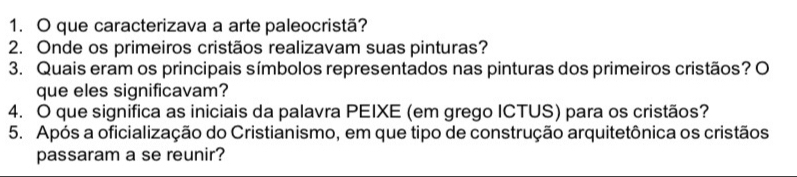 que caracterizava a arte paleocristã? 
2. Onde os primeiros cristãos realizavam suas pinturas? 
3. Quais eram os principais símbolos representados nas pinturas dos primeiros cristãos? O 
que eles significavam? 
4. O que significa as iniciais da palavra PEIXE (em grego ICTUS) para os cristãos? 
5. Após a oficialização do Cristianismo, em que tipo de construção arquitetônica os cristãos 
passaram a se reunir?