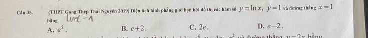 (THPT Gang Thép Thái Nguyên 2019) Diện tích hình phẳng giới hạn bởi đồ thị các hàm số y=ln x, y=1 và đường thẳng x=1
bằng
A. e^2. B. e+2. C. 2e. D. e-2.
x^2 đ ường thắng y=2x bằng