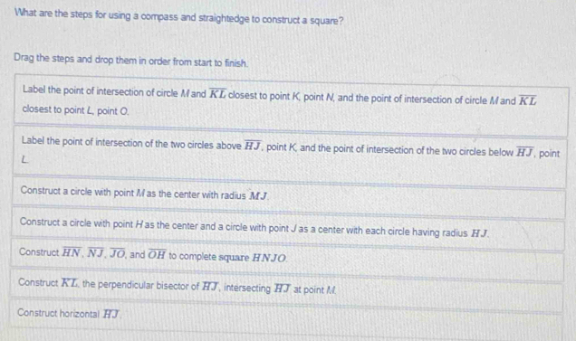 What are the steps for using a compass and straightedge to construct a square?
Drag the steps and drop them in order from start to finish.
Label the point of intersection of circle M and overline KL closest to point K, point N, and the point of intersection of circle Mand overline KL
closest to point L, point O.
Label the point of intersection of the two circles above overline HJ , point K, and the point of intersection of the two circles below overline HJ , point
L
Construct a circle with point M as the center with radius MJ
Construct a circle with point H as the center and a circle with point J as a center with each circle having radius H J.
Construct overline HN, overline NJ, overline JO , and overline OH to complete square HNJO.
Construct overline KL , the perpendicular bisector of overline HJ intersecting HT at point M
Construct horizontal HJ