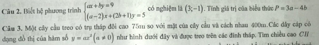 Biết hệ phương trình beginarrayl ax+by=9 (a-2)x+(2b+1)y=5endarray. có nghiệm là (3;-1). Tính giá trị của biểu thức P=3a-4b
Câu 3. Một cây cầu treo có trụ tháp đôi cao 751 so với mặt của cây cầu và cách nhau 400m.Các dây cáp có 
dạng đồ thị của hàm số y=ax^2(a!= 0) như hình dưới đây và được treo trên các đinh tháp. Tìm chiều cao CH