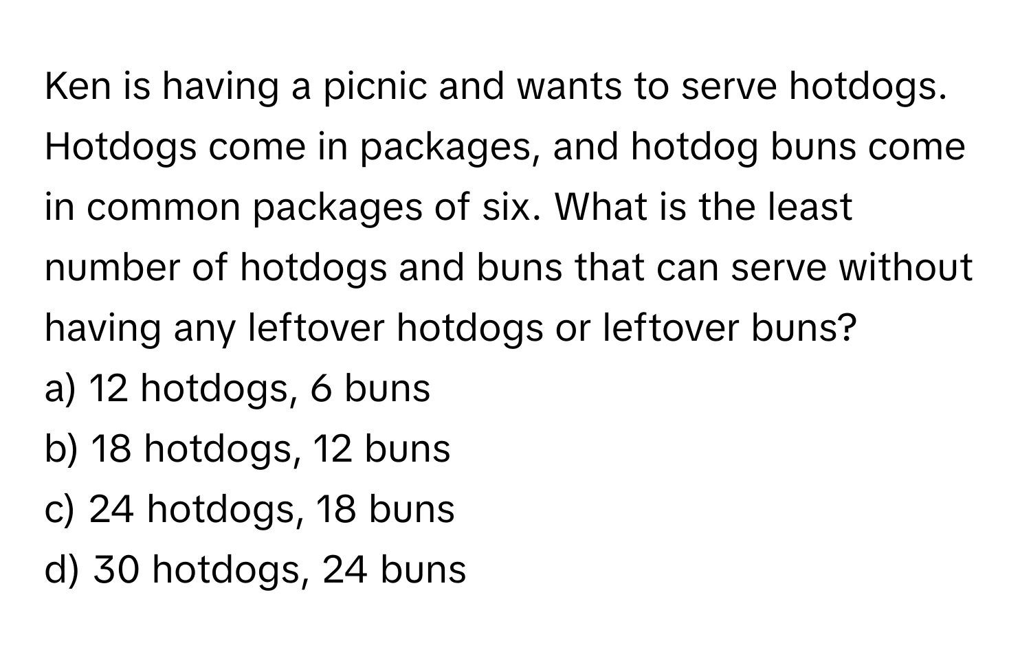 Ken is having a picnic and wants to serve hotdogs. Hotdogs come in packages, and hotdog buns come in common packages of six. What is the least number of hotdogs and buns that can serve without having any leftover hotdogs or leftover buns?

a) 12 hotdogs, 6 buns
b) 18 hotdogs, 12 buns
c) 24 hotdogs, 18 buns
d) 30 hotdogs, 24 buns