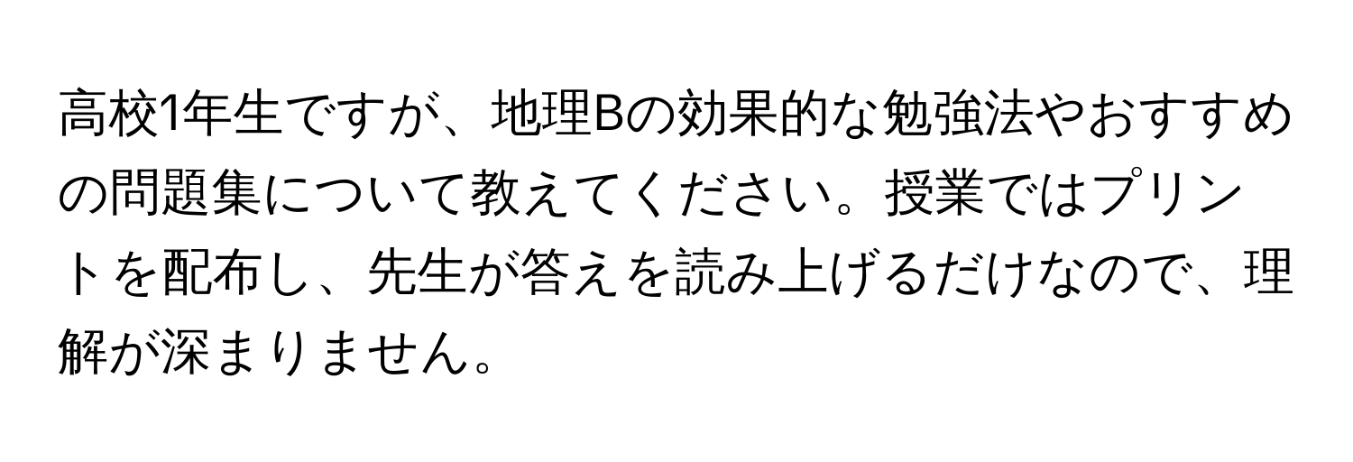 高校1年生ですが、地理Bの効果的な勉強法やおすすめの問題集について教えてください。授業ではプリントを配布し、先生が答えを読み上げるだけなので、理解が深まりません。