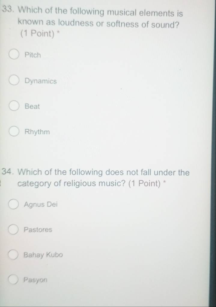 Which of the following musical elements is
known as loudness or softness of sound?
(1 Point) *
Pitch
Dynamics
Beat
Rhythm
34. Which of the following does not fall under the
category of religious music? (1 Point) *
Agnus Dei
Pastores
Bahay Kubo
Pasyon