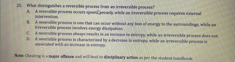 What distinguishes a reversible process from an irreversible process?
A. A reversible process occurs sponta aeously, while an irreversible process requires external
intervention.
B. A reversible process is one that can occur without any loss of energy to the surroundings, while an
irreversible process involves energy dissipation.
C. A reversible process always results in an increase in entropy, while an irreversible process does not.
D. A reversible process is characterized by a decrease in entropy, while an irreversible process is
associated with an increase in entropy.
Note: Cheating is a major offense and will lead to disciplinary action as per the student handbook.