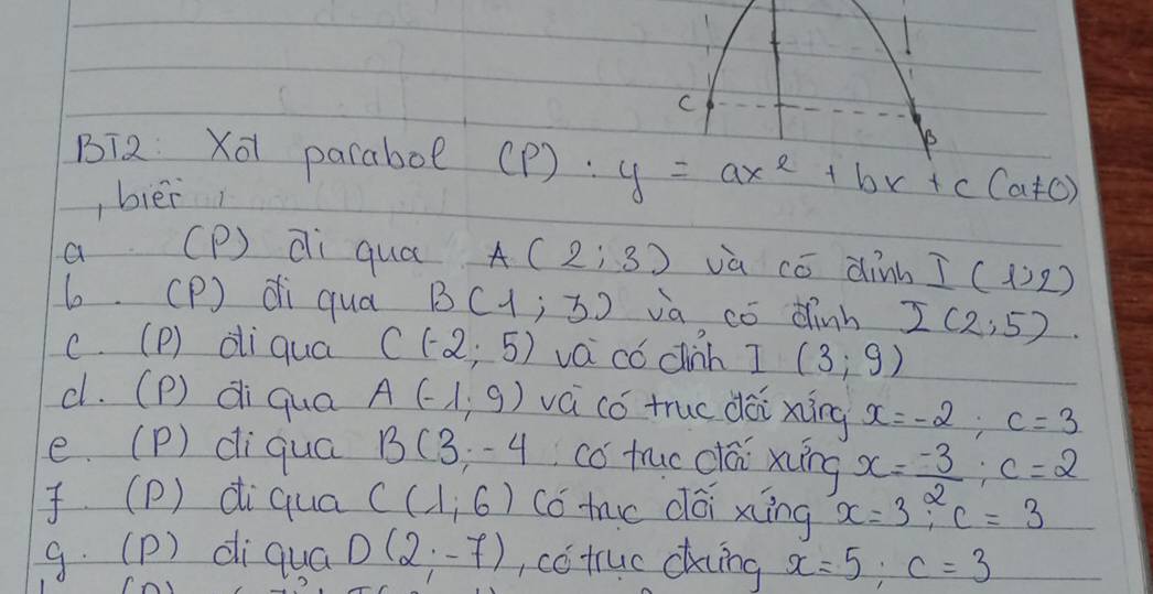 BT2 Xō pacaboe (p):y=ax^2+bx+c(a!= 0)
, bièi
a (P) di qua A(2;3) va có dinb I(1,2)
6. (P) di qua B(1;3) va có dinh I(2,5)
c. (P) dliqua C(-2,5) va có cih I(3;9)
c. (P) di qua A(-1,9) vá có truc dài xíng x=-2; c=3
e. (P) diqua B(3;-4 co truo clái xiing x= (-3)/2 ; c=2
(P) diqua C(1,6) có mc dái xiíng x=3, c=3
g. (p) diquá D(2;-7) , có tuc cking x=5; c=3