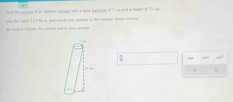 Find the volume of an oblique cylinder with a base diameter of 5 cm and a height of 25 cm. 
Use the value 3.14 for π, and round your answer to the nearest whole number. 
Be sure to include the correct unit in your answer.
cm cm^2 cm^3
×