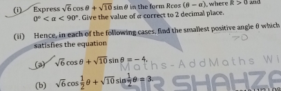 Express sqrt(6)cos θ +sqrt(10)sin θ in the form Rcos (θ -alpha ) ,where R>0 and
0° <90°. Give the value of a correct to 2 decimal place. 
(ii) Hence, in each of the following cases, find the smallest positive angle θ which 
satisfies the equation 
(a) sqrt(6)cos θ +sqrt(10)sin θ =-4, 
(b) sqrt(6)cos  1/2 θ +sqrt(10)sin  1/2 θ =3.