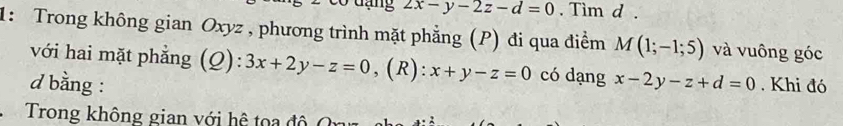 2x-y-2z-d=0. Tim d. 
1: Trong không gian Oxyz , phương trình mặt phẳng (P) đi qua điểm M(1;-1;5) và vuông góc 
với hai mặt phẳng (Q): 3x+2y-z=0 ,(R): x+y-z=0 có dạng 
d bằng : x-2y-z+d=0. Khi đó 
Trong không gian với hệ toa đ ộ (