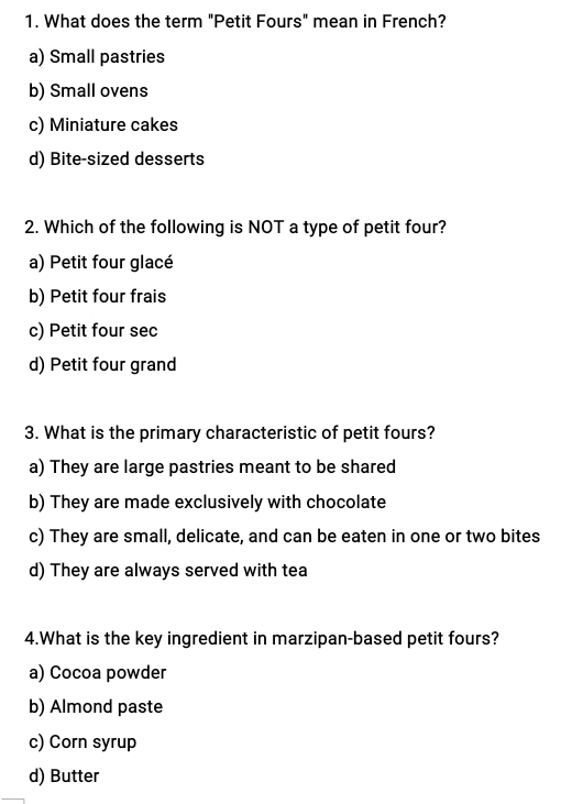 What does the term "Petit Fours" mean in French?
a) Small pastries
b) Small ovens
c) Miniature cakes
d) Bite-sized desserts
2. Which of the following is NOT a type of petit four?
a) Petit four glacé
b) Petit four frais
c) Petit four sec
d) Petit four grand
3. What is the primary characteristic of petit fours?
a) They are large pastries meant to be shared
b) They are made exclusively with chocolate
c) They are small, delicate, and can be eaten in one or two bites
d) They are always served with tea
4.What is the key ingredient in marzipan-based petit fours?
a) Cocoa powder
b) Almond paste
c) Corn syrup
d) Butter