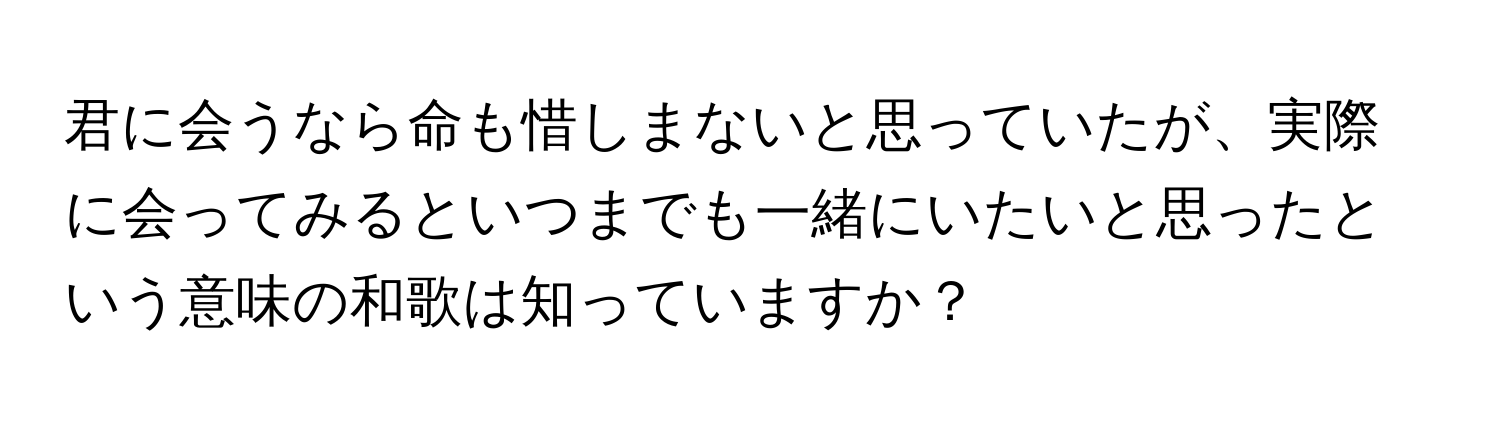 君に会うなら命も惜しまないと思っていたが、実際に会ってみるといつまでも一緒にいたいと思ったという意味の和歌は知っていますか？