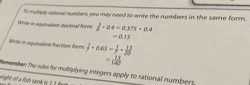 To multiply rational numbers, you may need to write the numbers in the same form. 
Write in equivalent decimal form:  3/8 · 0.4=0.375· 0.4
=0.15
Write in equivalent fraction form:  1/7 · 0.65= 1/7 ·  13/20 
= 13/140 
Remember: The rules for multiplying integers apply to rational numbers. 
eight of a fish tank is 1.1 f