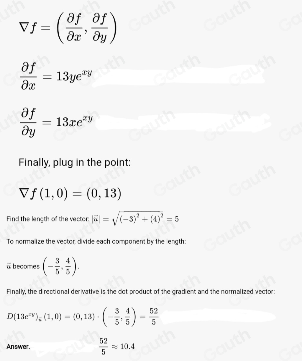 Vf=( partial f/partial x , partial f/partial y )
 partial f/partial x =13ye^(xy)
 partial f/partial y =13xe^(xy)
Finally, plug in the point:
f(1,0)=(0,13)
Find the length of the vector: |vector u|=sqrt((-3)^2)+(4)^2=5
To normalize the vector, divide each component by the length:
u becomes (- 3/5 , 4/5 ). 
Finally, the directional derivative is the dot product of the gradient and the normalized vector:
D(13e^(xy))_vector u(1,0)=(0,13)· (- 3/5 , 4/5 )= 52/5 
Answer.  52/5 approx 10.4