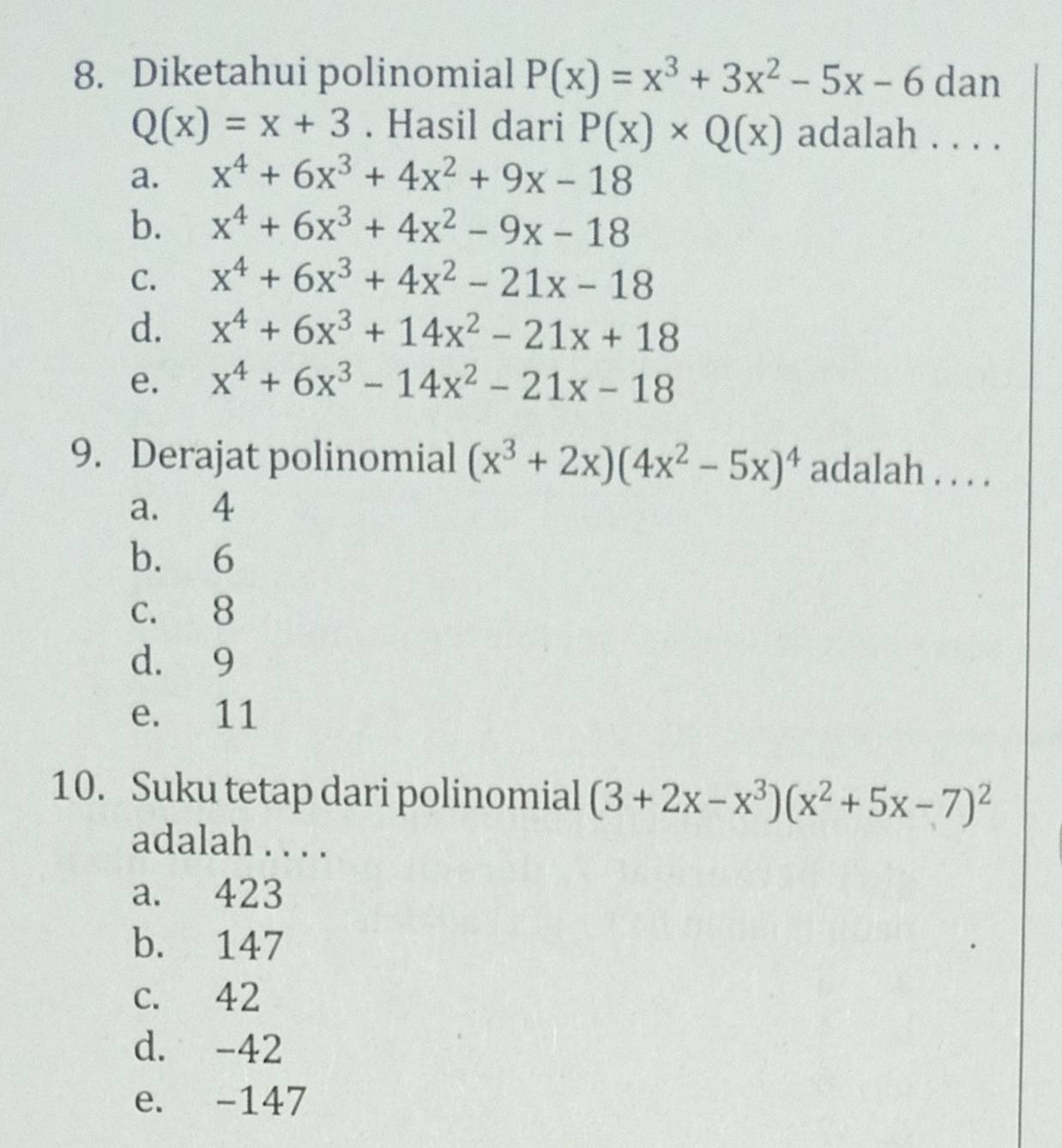 Diketahui polinomial P(x)=x^3+3x^2-5x-6 dan
Q(x)=x+3. Hasil dari P(x)* Q(x) adalah . . . .
a. x^4+6x^3+4x^2+9x-18
b. x^4+6x^3+4x^2-9x-18
C. x^4+6x^3+4x^2-21x-18
d. x^4+6x^3+14x^2-21x+18
e. x^4+6x^3-14x^2-21x-18
9. Derajat polinomial (x^3+2x)(4x^2-5x)^4 adalah . . . .
a. 4
b. 6
c. 8
d. 9
e. 11
10. Suku tetap dari polinomial (3+2x-x^3)(x^2+5x-7)^2
adalah . . . .
a. 423
b. 147
c. 42
d. -42
e. -147