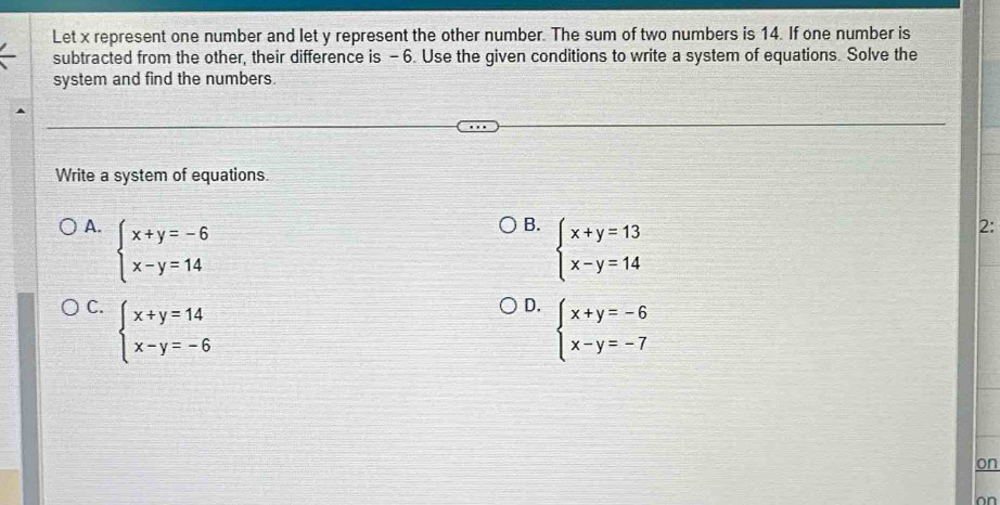 Let x represent one number and let y represent the other number. The sum of two numbers is 14. If one number is
subtracted from the other, their difference is - 6. Use the given conditions to write a system of equations. Solve the
system and find the numbers.
Write a system of equations.
A. beginarrayl x+y=-6 x-y=14endarray.
B. beginarrayl x+y=13 x-y=14endarray.
2:
C. beginarrayl x+y=14 x-y=-6endarray.
D. beginarrayl x+y=-6 x-y=-7endarray.
on
on