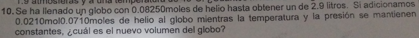 Ts almosferas y à una temperatd 
10. Se ha Ilenado un globo con 0.08250moles de helio hasta obtener un de 2.9 litros. Si adicionamos
0.0210mol0.0710moles de helio al globo mientras la temperatura y la presión se mantienen 
constantes, ¿cuál es el nuevo volumen del globo?