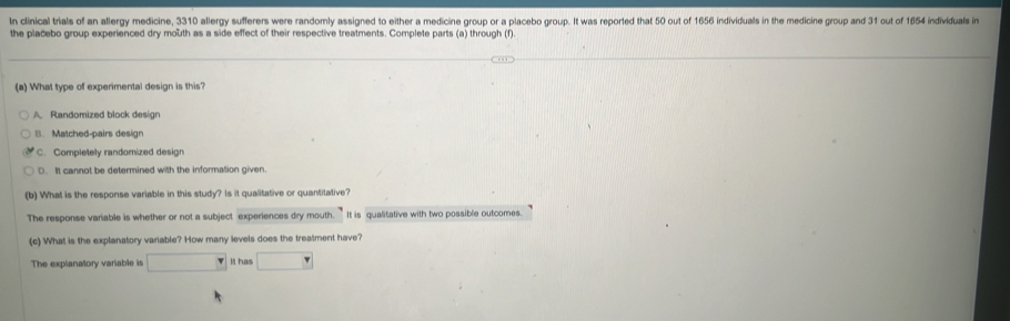 In clinical trials of an allergy medicine, 3310 allergy sufferers were randomly assigned to either a medicine group or a placebo group. It was reported that 50 out of 1656 individuals in the medicine group and 31 out of 1654 individuals in
the placebo group experienced dry mouth as a side effect of their respective treatments. Complete parts (a) through (f).
(a) What type of experimental design is this?
A Randomized block design
|. Matched-pairs design
C. Completely randomized design
D. It cannot be determined with the information given.
(b) What is the response variable in this study? Is it qualitative or quantitative?
The response variable is whether or not a subject experiences dry mouth. It is qualitative with two possible outcomes.
(c) What is the explanatory variable? How many levels does the treatment have?
The explanatory variable is □ It has □