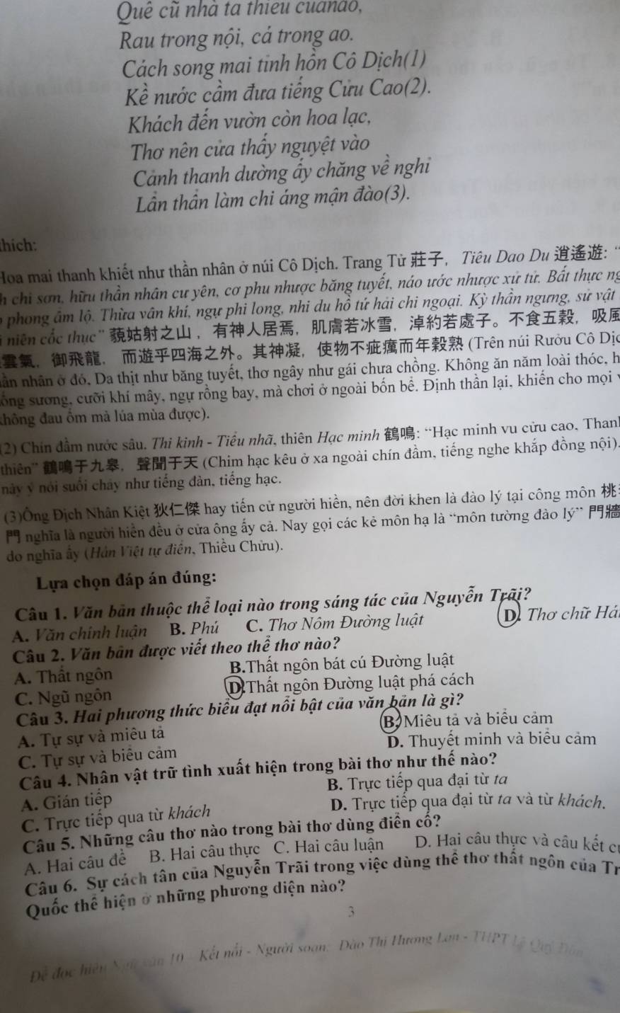 Quê cũ nhà ta thieu cuanão,
Rau trong nội, cả trong ao.
Cách song mai tinh hồn Cô Dịch(1)
Kểề nước cầm đưa tiếng Cửu Cao(2).
Khách đến vườn còn hoa lạc,
Thơ nên cửa thấy nguyệt vào
Cảnh thanh dường ẩy chăng về nghi
Lần thần làm chi áng mận đào(3).
thích:
Hoa mai thanh khiết như thần nhân ở núi Cô Dịch. Trang Tử ，Tiêu Dao Du :
ch chi sơn, hữu thần nhân cư yên, cơ phu nhược băng tuyết, náo ước nhược xứ tử. Bất thực ng
o phong âm lộ. Thừa vân khí, ngự phi long, nhi du hồ tứ hải chi ngoại. Kỳ thần ngưng, sử vật
"  niên cốc thục"  ，，，。，
，， 。， (Trên núi Rưởu Cô Dịc
nân nhân ở đó, Da thịt như băng tuyết, thơ ngây như gái chưa chồng. Không ăn năm loài thóc, h
sông sương, cưỡi khí mây, ngự rồng bay, mà chơi ở ngoài bốn bể. Định thần lại, khiến cho mọi 1
đhông đau ôm mả lúa mùa được).
(2) Chín đầm nước sâu. Thi kinh - Tiểu nhã, thiên Hạc minh : “Hạc minh vu cửu cao, Thanh
thiên'' ， (Chim hạc kêu ở xa ngoài chín đầm, tiếng nghe khắp đồng nội).
này ý nói suối chây như tiếng đàn, tiếng hạc.
(3)Ông Địch Nhân Kiệt  hay tiến cử người hiền, nên đời khen là đào lý tại công môn 
nghĩa là người hiển đều ở cửa ông ấy cả. Nay gọi các kẻ môn hạ là “môn tường đào lý” 
do nghĩa ấy (Hán Việt tự điễn, Thiều Chữu).
Lựa chọn đáp án đúng:
Câu 1. Văn bản thuộc thể loại nào trong sáng tác của Nguyễn Trãi?
A. Văn chính luận B. Phú  C. Thơ Nôm Đường luật  D Thơ chữ Hái
Câu 2. Văn bản được viết theo thể thơ nào?
A. Thất ngôn B.Thất ngôn bát cú Đường luật
C. Ngũ ngôn D Thất ngôn Đường luật phá cách
Câu 3. Hai phương thức biểu đạt nổi bật của văn bản là gì?
A. Tự sự và miêu tả B Miêu tả và biểu cảm
D. Thuyết minh và biểu cảm
C. Tự sự và biêu cảm
Câu 4. Nhân vật trữ tình xuất hiện trong bài thơ như thế nào?
B. Trực tiếp qua đại từ ta
A. Gián tiếp
D. Trực tiếp qua đại từ ta và từ khách.
C. Trực tiếp qua từ khách
Câu 5. Những câu thơ nào trong bài thơ dùng điển cổ?
A. Hai câu đề B. Hai câu thực C. Hai câu luận D. Hai câu thực và câu kết cí
Câu 6. Sự cách tân của Nguyễn Trãi trong việc dùng thể thơ thất ngôn của Tr
Quốc thể hiện ở những phương diện nào?
3
Đễ đọc hiệu Ngữ sân 10 - Kết nổi - Người soạn: Đào Thị Hương Lan - THPT Lệ Quý Đân