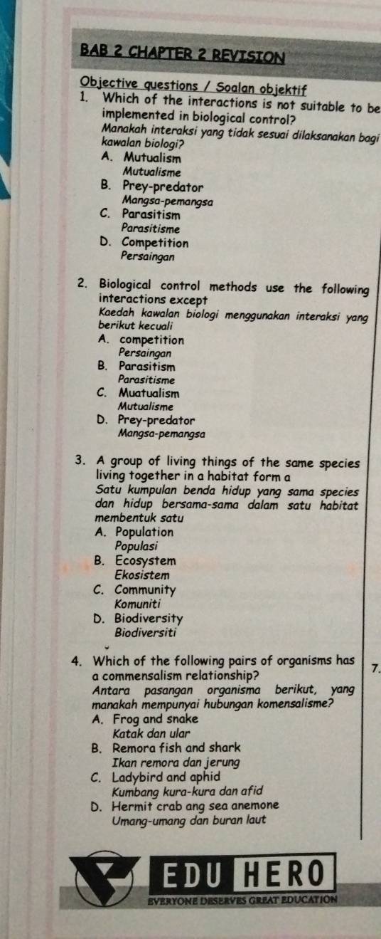 BAB 2 CHAPTER 2 REVISION
Objective questions / Soalan objektif
1. Which of the interactions is not suitable to be
implemented in biological control?
Manakah interaksi yang tidak sesuai dilaksanakan bagi
kawalan biologi?
A. Mutualism
Mutualisme
B. Prey-predator
Mangsa-pemangsa
C. Parasitism
Parasitisme
D. Competition
Persaingan
2. Biological control methods use the following
interactions except
Kaedah kawalan biologi menggunakan interaksi yang
berikut kecuali
A. competition
Persaingan
B. Parasitism
Parasitisme
C. Muatualism
Mutualisme
D. Prey-predator
Mangsa-pemangsa
3. A group of living things of the same species
living together in a habitat form a
Satu kumpulan benda hidup yang sama species
dan hidup bersama-sama dalam satu habitat 
membentuk satu
A. Population
Populasi
B. Ecosystem
Ekosistem
C. Community
Komuniti
D. Biodiversity
Biodiversiti
4. Which of the following pairs of organisms has 7.
a commensalism relationship?
Antara pasangan organisma berikut, yang
manakah mempunyai hubungan komensalisme?
A. Frog and snake
Katak dan ular
B. Remora fish and shark
Ikan remora dan jerung
C. Ladybird and aphid
Kumbang kura-kura dan afid
D. Hermit crab ang sea anemone
Umang-umang dan buran laut
EDUHERO
EVeRYONE DESErVES GreAT EDucatión