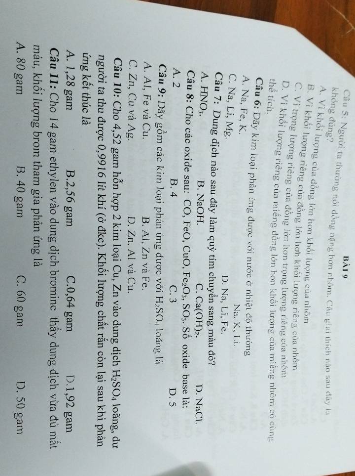 bà1 9
Câu 5: Người ta thường nói đồng nặng hơn nhôm. Câu giai thích nào sau đây là
khỏng đúng?
A. Vì khổi lượng của đồng lớn hơn khối lượng của nhôm
B. Vì khổi lượng riêng của đồng lớn hơn khối lượng riêng của nhôm
C. Vi trọng lượng riêng của đồng lớn hơn trọng lượng riêng của nhôm
D. Vì khổi lượng riêng của miếng dồng lớn hơn khối lượng của miếng nhôm có cùng
thể tích.
Câu 6: Dãy kim loại phản ứng được với nước ở nhiệt độ thường
A. Na, Fe, K. Na, K, Li.
C. Na, Li, Mg.
D. Na, Li, Fe.
Câu 7: Dung dịch nào sau đây làm quỳ tím chuyển sang màu đỏ?
A. HNO₃. B. NaOH. Ca(OH)_2. D. NaCl.
C.
Câu 8: Cho các oxide sau: CO, FeO, CuO,Fe_2O_3,SO_3. Số oxide base là:
A. 2 B. 4 C. 3 D. 5
Câu 9: Dãy gồm các kim loại phản ứng được với H_2SO_4 loãng là
A. Al, Fe và Cu. B. Al, Zn và Fe.
C. Zn, Cu và Ag. D. Zn, Al và Cu.
Câu 10: Cho 4,52 gam hỗn hợp 2 kim loại Cu, Zn vào dung dịch H_2SO_4 loãng, dư
người ta thu được 0,9916 lít khí (ở đkc). Khối lượng chất rắn còn lại sau khi phản
ứng kết thúc là
A. 1,28 gam B.2,56 gam C.0,64 gam D.1,92 gam
Câu 11: Cho 14 gam ethylen vào dung dịch bromine thấy dung dịch vừa đủ mất
màu, khối lượng brom tham gia phản ứng là
A. 80 gam B. 40 gam C. 60 gam D. 50 gam