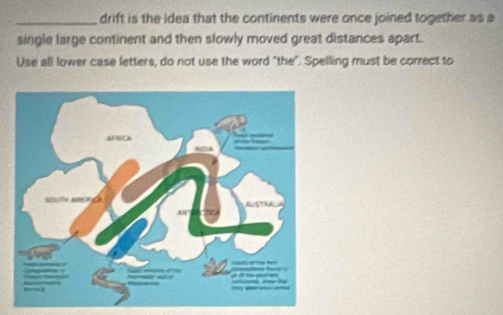 drift is the idea that the continents were once joined together as a 
single large continent and then slowly moved great distances apart. 
Use all lower case letters, do not use the word "the". Spelling must be correct to