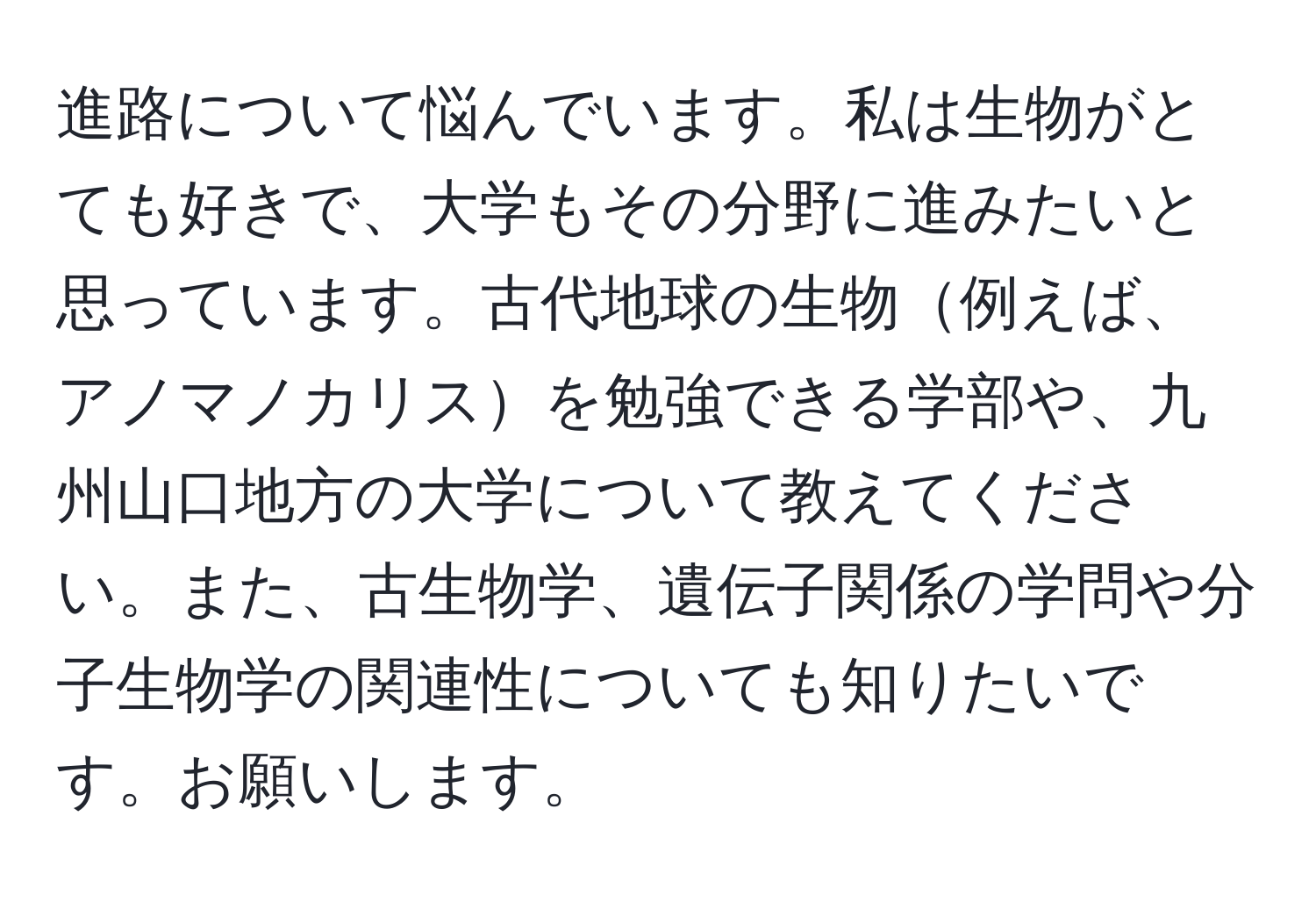 進路について悩んでいます。私は生物がとても好きで、大学もその分野に進みたいと思っています。古代地球の生物例えば、アノマノカリスを勉強できる学部や、九州山口地方の大学について教えてください。また、古生物学、遺伝子関係の学問や分子生物学の関連性についても知りたいです。お願いします。