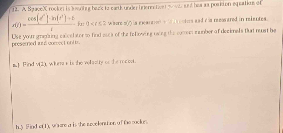 A SpaceX rocket is heading back to earth under intermittent power and has an position equation of
s(t)=frac cos (e^(t^3))· ln (t^3)+6t for 0 where s(t) is measured i f uters and t is measured in minutes. 
Use your graphing calculator to find each of the following using the correct number of decimals that must be 
presented and correct units. 
a.) Find v(2) , where v is the velocity of the rocket. 
b.) Find a(1) , where a is the acceleration of the rocket.