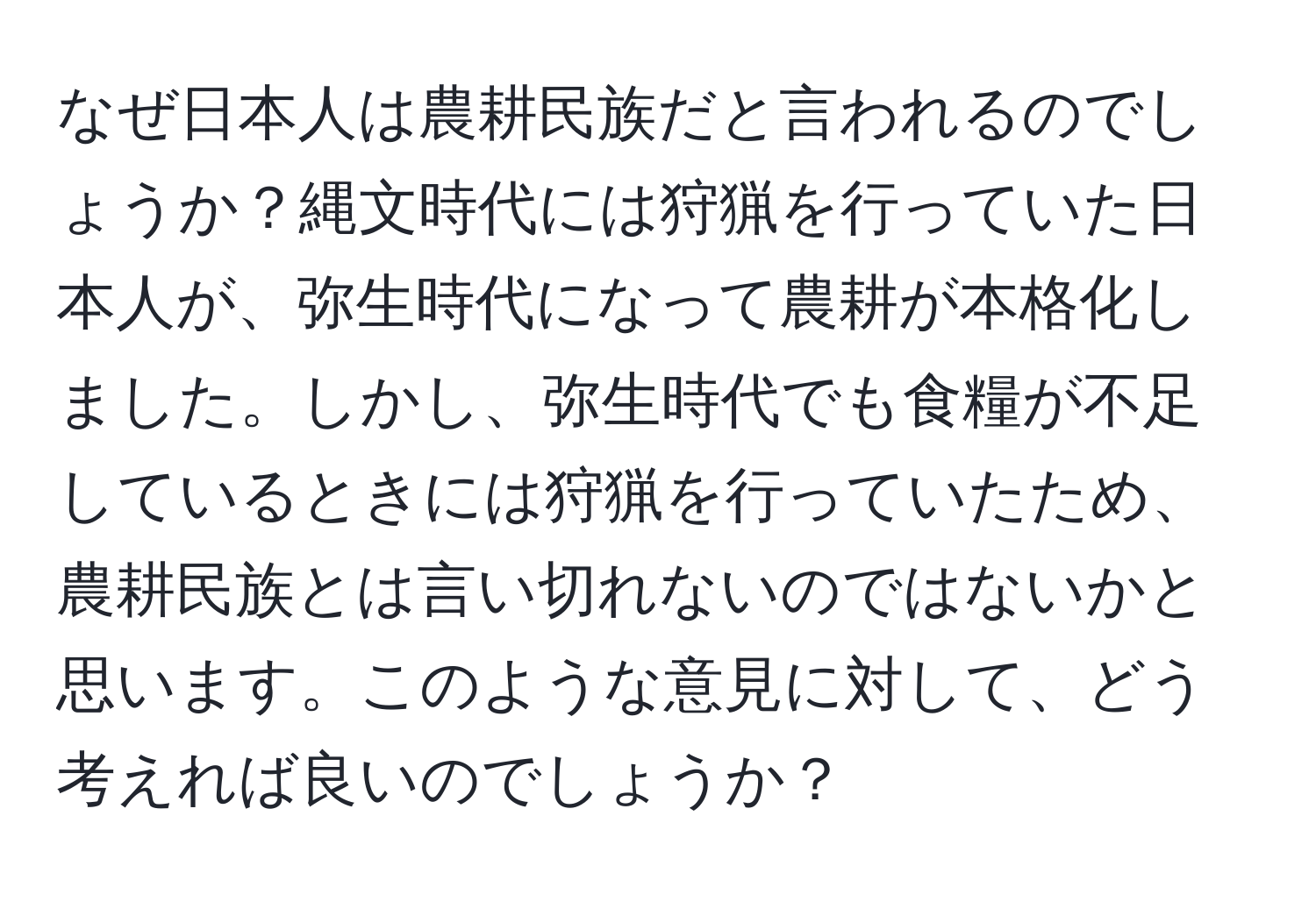 なぜ日本人は農耕民族だと言われるのでしょうか？縄文時代には狩猟を行っていた日本人が、弥生時代になって農耕が本格化しました。しかし、弥生時代でも食糧が不足しているときには狩猟を行っていたため、農耕民族とは言い切れないのではないかと思います。このような意見に対して、どう考えれば良いのでしょうか？