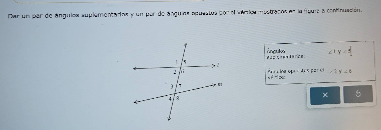 Dar un par de ángulos suplementarios y un par de ángulos opuestos por el vértice mostrados en la figura a continuación. 
Ángulos ∠ 1 y ∠ 5
suplementarios: 
Ángulos opuestos por el ∠ 2 y ∠ 6
vértice: