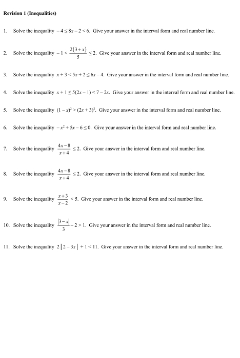 Revision 1 (Inequalities) 
1. Solve the inequality -4≤ 8x-2<6</tex> Give your answer in the interval form and real number line. 
2. Solve the inequality -1 . Give your answer in the interval form and real number line. 
3. Solve the inequality x+3<5x+2≤ 6x-4. Give your answer in the interval form and real number line, 
4. Solve the inequality x+1≤ 5(2x-1)<7-2x</tex> . Give your answer in the interval form and real number line. 
5. Solve the inequality (1-x)^2>(2x+3)^2. Give your answer in the interval form and real number line. 
6. Solve the inequality -x^2+5x-6≤ 0. Give your answer in the interval form and real number line. 
7. Solve the inequality  (4x-8)/x+4 ≤ 2. Give your answer in the interval form and real number line. 
8. Solve the inequality  (4x-8)/x+4 ≤ 2. Give your answer in the interval form and real number line. 
9. Solve the inequality  (x+3)/x-2 <5</tex> . Give your answer in the interval form and real number line. 
10. Solve the inequality  (|3-x|)/3 -2>1. Give your answer in the interval form and real number line. 
11. Solve the inequality 2|2-3x|+1<11</tex> . Give your answer in the interval form and real number line.