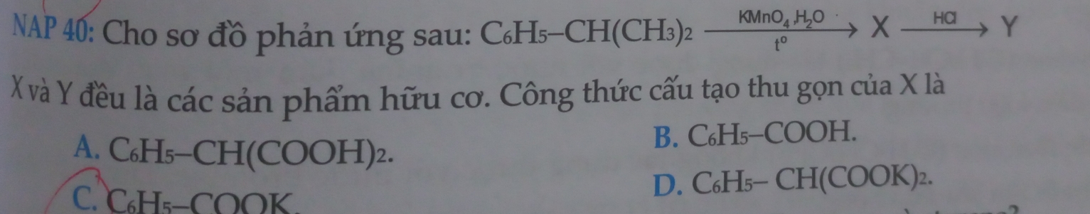 NAP 40: Cho sơ đồ phản ứng sau: C₆Hs -CH(CH_3)_2xrightarrow KMnO_4H_2OXto Y
X và Y đều là các sản phẩm hữu cơ. Công thức cấu tạo thu gọn của X là
A. C₆H₅-CH(COOH)₂. B. C₆H₅-COOH.
C. C₆H₅ -COOK. D. ( _ 6_  H_5-CH(COOK)_2