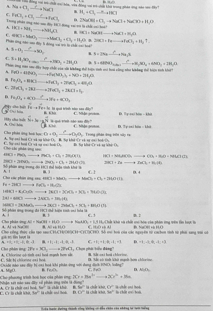 D H_2O.
ễ Vừa đóng vai trò chất oxỉ hóa, vừa đóng vai trò chất khứ trong phản ứng nào sau đây?
A. Na+Cl_2to NaCl B. H_2+Cl_2to HCl
C. FeCl_2+Cl_2to FeFeCl_3 D. 2NaOH+Cl_2to NaCl+NaClO+H_2O.
Trong phản ứng nào sau đây HCl đóng vai trò là chất oxi hoá?
A. HCl+NH_3to NH_4Cl. B. HCl+NaOHto NaCl+H_2O.
C. 4HCl+MnO_2to MnCl_2+Cl_2+H_2O.D.2HCl+Feto FeCl_2+H_2uparrow .
Phân ứng nào sau đây S đóng vai trò là chất oxi hoá?
A. S+O_2xrightarrow I°SO_2.
B. S+2Naxrightarrow I°Na_2S.
C. S+H_2SO_4(dac)xrightarrow t^o3SO_2+2H_2O. D. S+6HNO_3(dac)xrightarrow t°H_2SO_4+6NO_2+2H_2O.
Phản ứng nào sau đây hợp chất của sắt không thể hiện tính oxi hoá cũng như không thể hiện tính khử?
A. FeO+4HNO_3to Fe(NO_3)_3+NO+2H_2O.
B. Fe_3O_4+8HClto FeCl_2+2FeCl_3+4H_2O.
C. 2FeCl_3+2KIto 2FeCl_2+2KCl+I_2.
D. Fe_3O_4+4COxrightarrow I°3Fe+4CO_2.
Hay cho biết
A Oxi hóa Feto Fe+le là quá trình nào sau đây?
B. Khử. C. Nhận proton. D. Tự oxi hóa - khử
Hãy cho biết N^(+5)+3eto N^(+2) là quá trình nào sau day?
A. Oxi hóa. D. Khử C. Nhận proton. D. Tự oxi hóa — khứ.
Cho phân ứng hoá học: Cr+O_2xrightarrow r^oCr_2O_3 Trong phản ứng trên xảy ra:
A. Sự oxi hoá Cr và sự khử O_2. B. Sự khừ Cr và sự oxi hoá O_2.
C. Sự oxi hoá Cr và sự oxỉ hoá O_2. D. Sự khử Cr và sự khử O_2.
Cho các phản ứng sau:
4HCl+PbO_2to PbCl_2+Cl_2+2H_2O(l); HCl+NH_4HCO_3to CO_2+H_2O+NH_4Cl(2);
2HCl+2HNO_3to 2NO_2+Cl_2+2H_2O(3); 2HCl+Znto ZnCl_2+H_2(4).
Số phân ứng trong đó HCI thể hiện tính khử là
A. l B. 3 C. 2 D. 4
Cho các phản ứng sau: 4HCl+MnO_2to MnCl_2+Cl_2+2H_2O(l);
Fe+2HClto FeCl_2+H_2(2);
14HCl+K_2Cr_2O_7to 2KCl+2CrCl_3+3Cl_2+7H_2O(3);
2Al+6HClto 2AlCl_3+3H_2(4);
16HCI+2KMnO_4to 2KCl+2MnCl_2+5Cl_2+8H_2O(5).
Số phân ứng trong đó HCI thể hiện tính oxi hóa là
A. l B. 3 C. 5 D. 2
Cho phản ứng Al+NaOH+H_2O NaAlO_2+1,5H_2. 2.Chất khử và chất oxi hóa của phản ứng trên lần lượt là
A. Al và NaOH B. Al và H_2O C. H O và Al D. NaOH và H_2O
Cho công thức cầu tạo sau :CH _3CH(OH)CH=C(CI)CHO. D. Số oxi hoá của các nguyên tử cacbon tính từ phải sang trái có
giá trị lần lượt là
A. +1:+1:-1:0:-3. B. +1;-1;-1;0;-3. C. +1;+1;0;-1;+3. D. +1;-1;0;-1;+3.
Cho phân ứng: 2Fe+3Cl_2to 2FeCl_3 Chọn phát biểu đúng?
A. Chlorine có tỉnh oxi hoá mạnh hơn sắt. B. Sắt oxi hoá chlorine.
C. Sắt bị chlorine oxi hoá. D. Sắt có tính khử mạnh hơn chlorine.
Oxide não sau đây bị oxi hoá khi phân ứng với dung dịch HNO_3 loãng?
B.
A. MgO. Fe_2O_3. C. FeO D. Al_2O_3-
Cho phương trình hoá học của phản ứng: 2Cr+3Sn^(2+)to 2Cr^(3+)+3Sn.
Nhận xét nào sau đây về phản ứng trên là đúng?
A. Cr là chất oxi hoá, Sn^(2+) là chất khử. B. Sn^(2+)la chất khử, Cr^(3+) là chất oxi hoá.
C. Cr là chất khử, Sn^(2+) là chất oxí hoá. D. Cr^(3+)ld chất khử, Sn^(2+) là chất oxi hoá.
Trên bước đường thành công không có dấu chân của những kẻ lười biếng