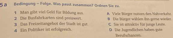 a Bedingung - Folge. Was passt zusammen? Ordnen Sie zu.
1 Man gibt viel Geld für Bildung aus. A Viele Bürger nutzen den Nahverkehr.
2 Die Busfahrkarten sind preiswert. B Die Bürger wählen ihn gerne wieder.
3 Das Freizeitangebot der Stadt ist gut. C Sie ist attraktiv für junge Leute.
4 Ein Politiker ist erfolgreich. D Die Jugendlichen haben gute
Berufschancen