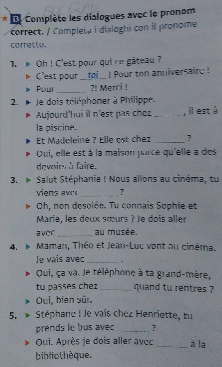 Complète les dialogues avec le pronom 
correct. / Completa i dialoghi con il pronome 
corretto. 
1. Oh ! C’est pour qui ce gâteau ? 
C’est pour __toi__ ! Pour ton anniversaire ! 
Pour _?! Merci ! 
2. Je dois téléphoner à Philippe. 
Aujourd’hui il n'est pas chez _, il est à 
la piscine. 
Et Madeleine ? Elle est chez_ 
? 
Oui, elle est à la maison parce qu'elle a des 
devoirs à faire. 
3. Salut Stéphanie ! Nous allons au cinéma, tu 
viens avec_ ? 
Oh, non desolée. Tu connais Sophie et 
Marie, les deux sœurs ? Je dois aller 
avec_ au musée. 
4. Maman, Théo et Jean-Luc vont au cinéma. 
Je vais avec_ 
. 
Oui, ça va. Je téléphone à ta grand-mère, 
tu passes chez_ quand tu rentres ? 
Oui, bien sûr. 
5. Stéphane ! Je vais chez Henriette, tu 
prends le bus avec_ ? 
Oui. Après je dois aller avec _à la 
bibliothèque.