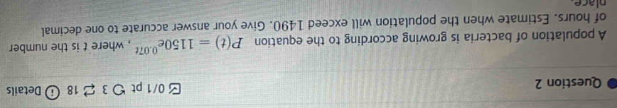 [ 0/1 pt つ 3 2 18 ⓘ Details 
A population of bacteria is growing according to the equation P(t)=1150e^(0.07t) , where t is the number 
of hours. Estimate when the population will exceed 1490. Give your answer accurate to one decimal 
place.