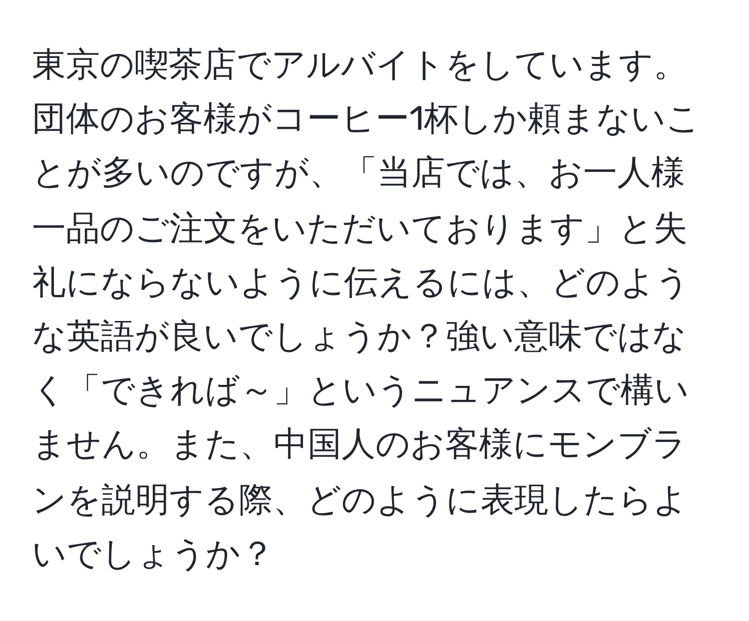 東京の喫茶店でアルバイトをしています。団体のお客様がコーヒー1杯しか頼まないことが多いのですが、「当店では、お一人様一品のご注文をいただいております」と失礼にならないように伝えるには、どのような英語が良いでしょうか？強い意味ではなく「できれば～」というニュアンスで構いません。また、中国人のお客様にモンブランを説明する際、どのように表現したらよいでしょうか？