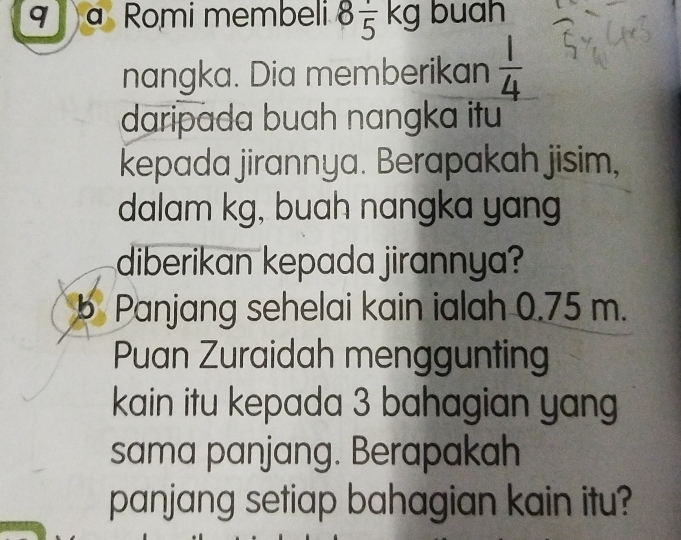 Romi membeli 8 1/5 kg buah 
nangka. Dia memberikan  1/4 
daripada buah nangka itu 
kepada jirannya. Berapakah jisim, 
dalam kg, buah nangka yang 
diberikan kepada jirannya? 
b Panjang sehelai kain ialah 0.75 m. 
Puan Zuraidah menggunting 
kain itu kepada 3 bahagian yang 
sama panjang. Berapakah 
panjang setiap bahagian kain itu?