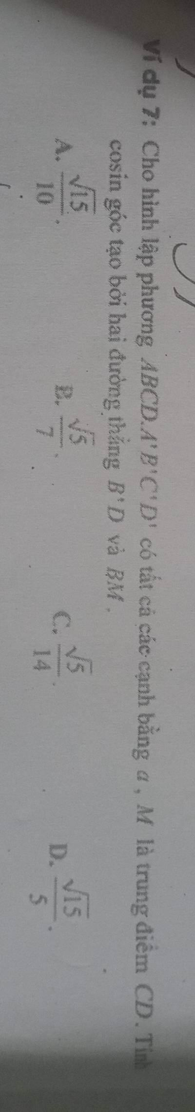 Ví dụ 7: Cho hình lập phương ABCD. A'B'C'D' có tất cá các cạnh bằng a , M là trung điểm CD. Tín
cosin góc tạo bởi hai đường thắng B'D và BM.
A.  sqrt(15)/10 .  sqrt(5)/7 .  sqrt(5)/14 .  sqrt(15)/5 . 
B.
C.
D.