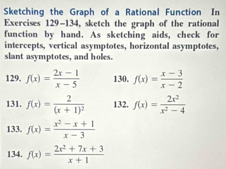 Sketching the Graph of a Rational Function In 
Exercises 129-134, sketch the graph of the rational 
function by hand. As sketching aids, check for 
intercepts, vertical asymptotes, horizontal asymptotes, 
slant asymptotes, and holes. 
129. f(x)= (2x-1)/x-5  130. f(x)= (x-3)/x-2 
131. f(x)=frac 2(x+1)^2 132. f(x)= 2x^2/x^2-4 
133. f(x)= (x^2-x+1)/x-3 
134. f(x)= (2x^2+7x+3)/x+1 