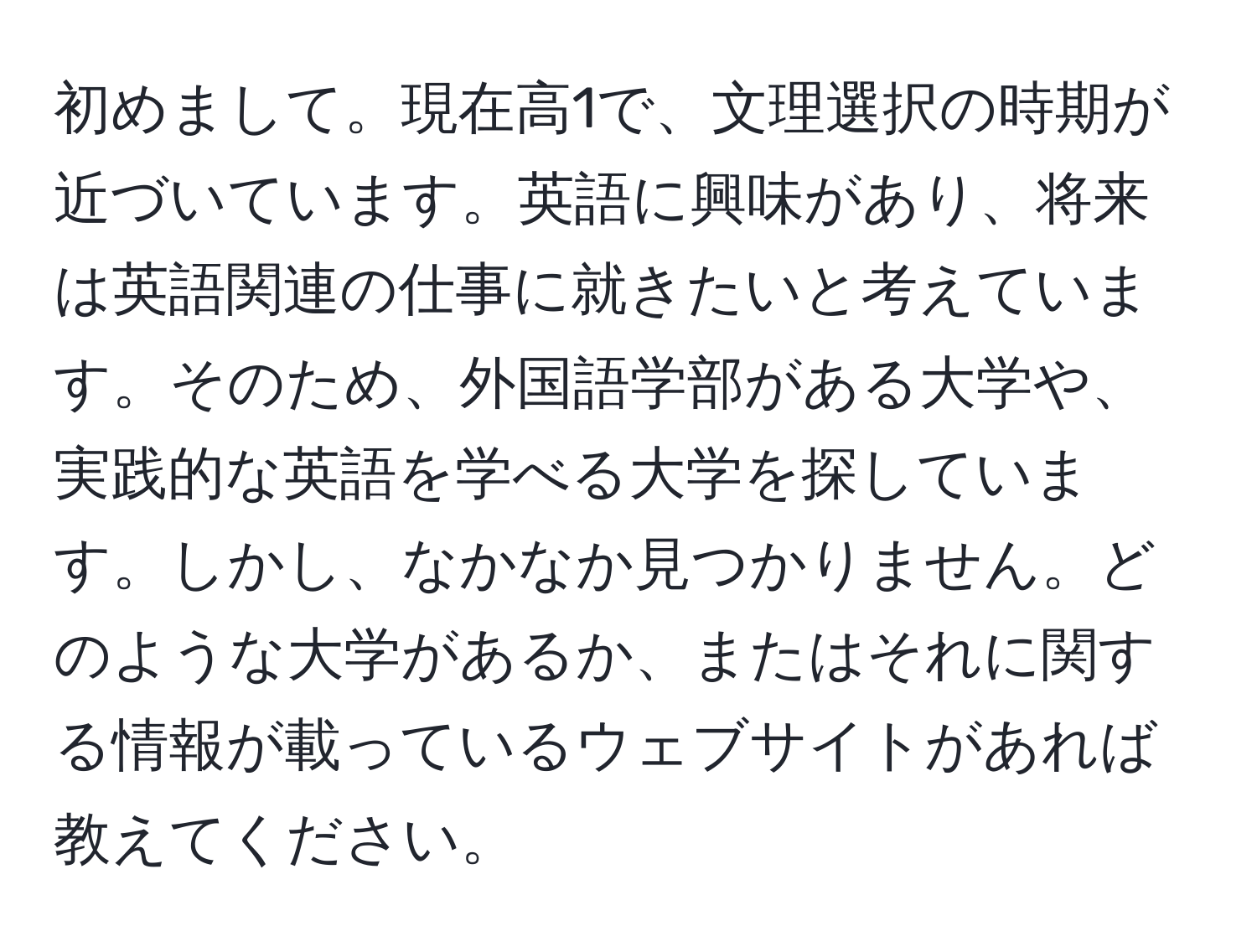 初めまして。現在高1で、文理選択の時期が近づいています。英語に興味があり、将来は英語関連の仕事に就きたいと考えています。そのため、外国語学部がある大学や、実践的な英語を学べる大学を探しています。しかし、なかなか見つかりません。どのような大学があるか、またはそれに関する情報が載っているウェブサイトがあれば教えてください。