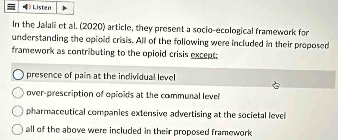 Listen
In the Jalali et al. (2020) article, they present a socio-ecological framework for
understanding the opioid crisis. All of the following were included in their proposed
framework as contributing to the opioid crisis except:
presence of pain at the individual level
over-prescription of opioids at the communal level
pharmaceutical companies extensive advertising at the societal level
all of the above were included in their proposed framework