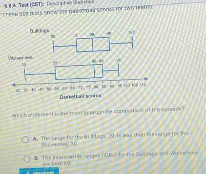 Test (CST): Descriptive Statistics
I nese box plots snow the basketball scores for two teams.
Wolverines
35
55 80· 85 96
30 35 40 45 50 55 60 65 70 75 BO 85 90 95 100 105 110
Basketball scores
Which statement is the most appropriate comparison of the spreads?
A. The range for the Bulldogs, 20, is less than the range for the
Wolverines, 30.
B. The interquartile ranges (IQRs) for the Bulldogs and Wolverines
are both 80